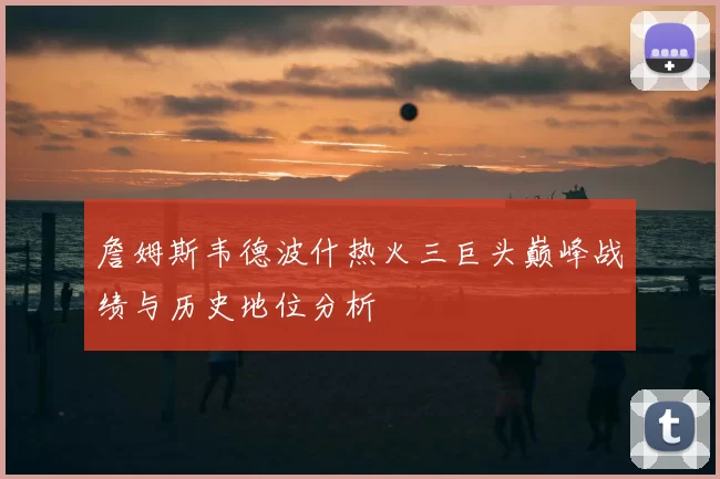 詹姆斯韦德波什热火三巨头巅峰战绩与历史地位分析