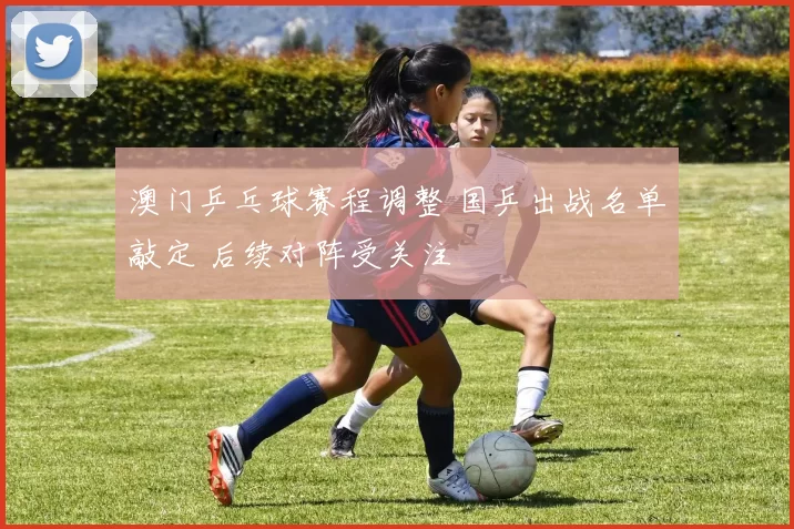 澳门乒乓球赛程调整 国乒出战名单敲定 后续对阵受关注