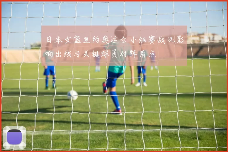 日本女篮里约奥运会小组赛战况影响出线与关键球员对阵看点