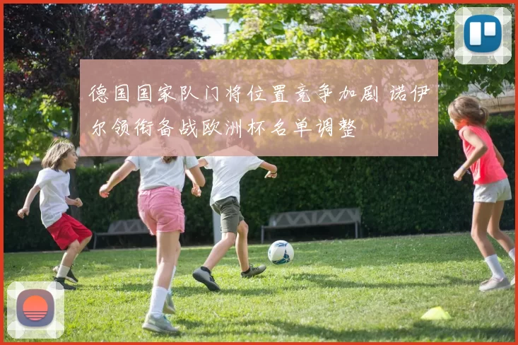 德国国家队门将位置竞争加剧 诺伊尔领衔备战欧洲杯名单调整