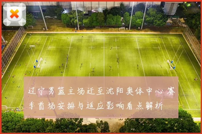 辽宁男篮主场迁至沈阳奥体中心 赛季首场安排与适应影响看点解析