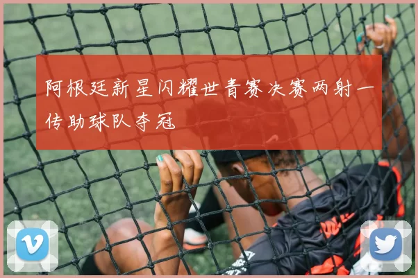 阿根廷新星闪耀世青赛决赛两射一传助球队夺冠