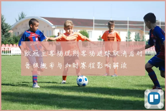 欧冠主客场规则客场进球取消后对晋级概率与加时赛程影响解读