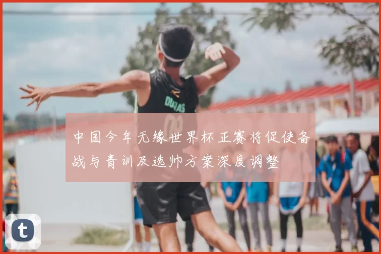 中国今年无缘世界杯正赛将促使备战与青训及选帅方案深度调整
