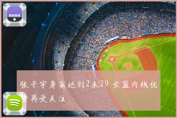 张子宇身高达到2米29 女篮内线优势再受关注