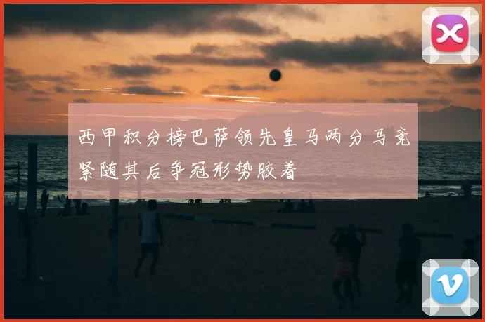 西甲积分榜巴萨领先皇马两分马竞紧随其后争冠形势胶着