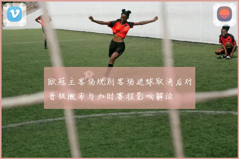 欧冠主客场规则客场进球取消后对晋级概率与加时赛程影响解读