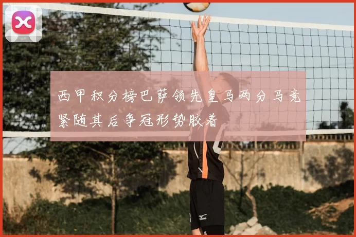 西甲积分榜巴萨领先皇马两分马竞紧随其后争冠形势胶着