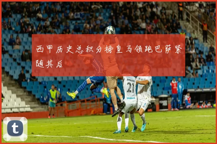 西甲历史总积分榜皇马领跑巴萨紧随其后