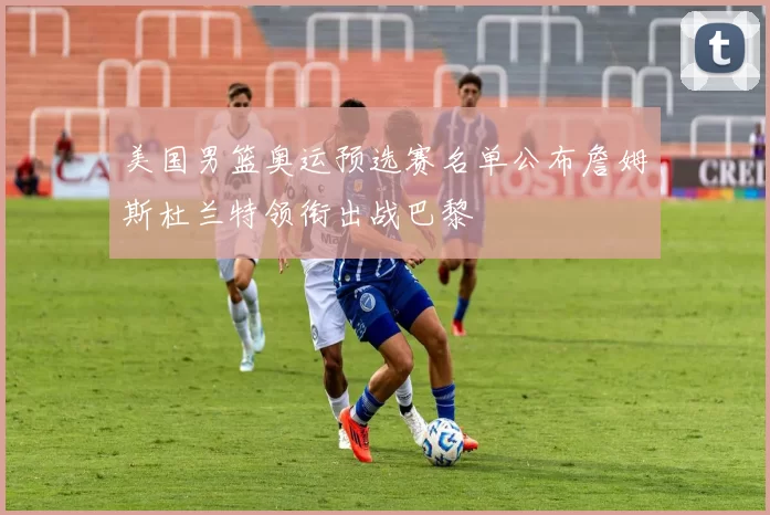 美国男篮奥运预选赛名单公布詹姆斯杜兰特领衔出战巴黎