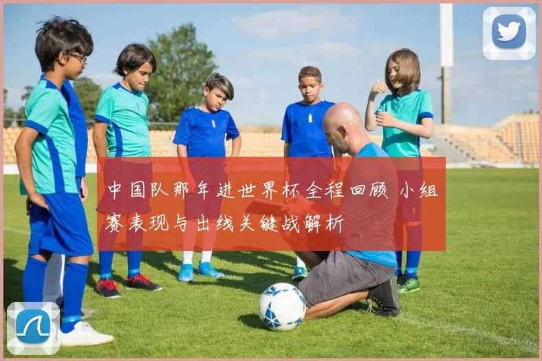 中国队那年进世界杯全程回顾 小组赛表现与出线关键战解析
