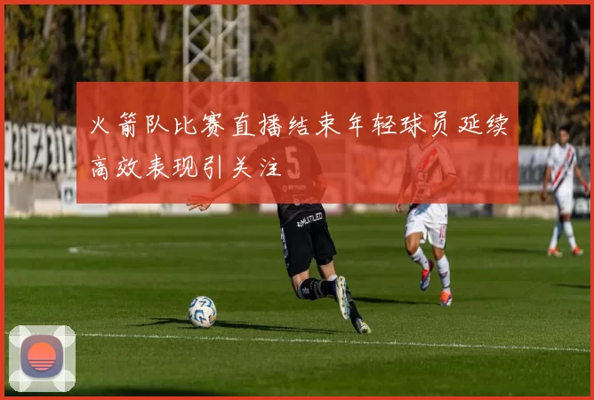 火箭队比赛直播结束年轻球员延续高效表现引关注