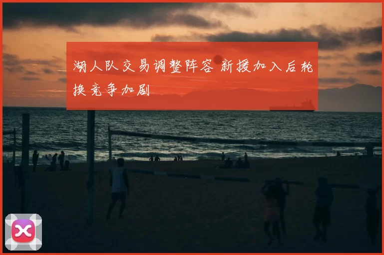 湖人队交易调整阵容 新援加入后轮换竞争加剧