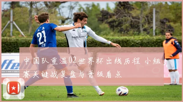 中国队重温02世界杯出线历程 小组赛关键战复盘与晋级看点