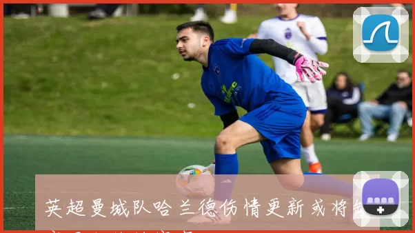 英超曼城队哈兰德伤情更新或将缺席周末关键赛事