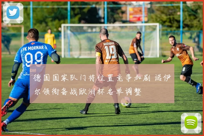 德国国家队门将位置竞争加剧 诺伊尔领衔备战欧洲杯名单调整