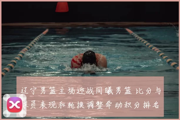 辽宁男篮主场迎战同曦男篮 比分与球员表现和轮换调整牵动积分排名