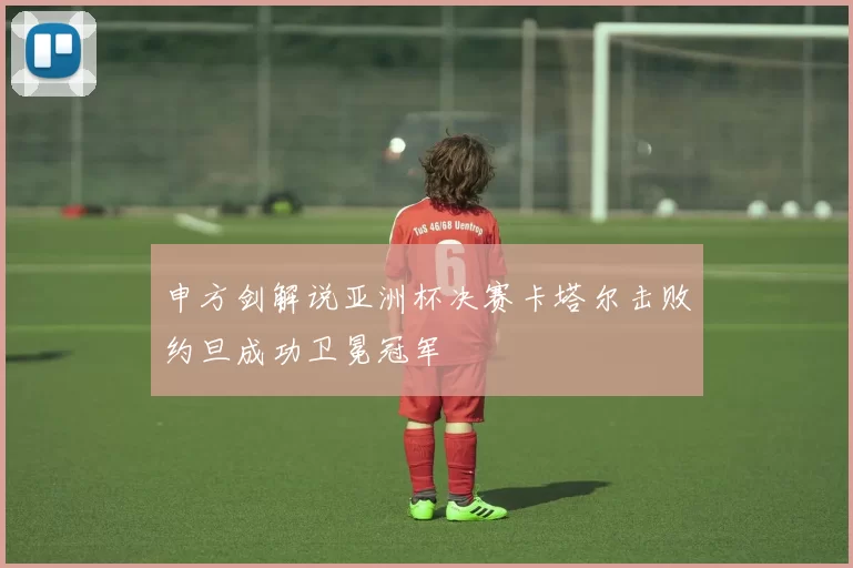 申方剑解说亚洲杯决赛卡塔尔击败约旦成功卫冕冠军