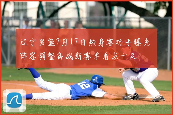 辽宁男篮7月17日热身赛对手曝光 阵容调整备战新赛季看点十足