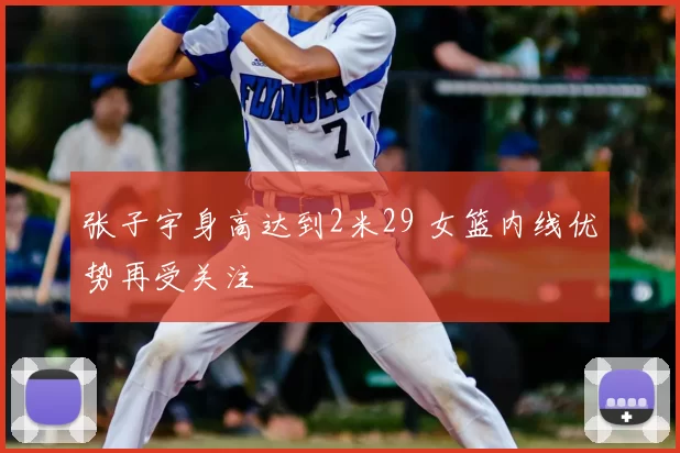 张子宇身高达到2米29 女篮内线优势再受关注