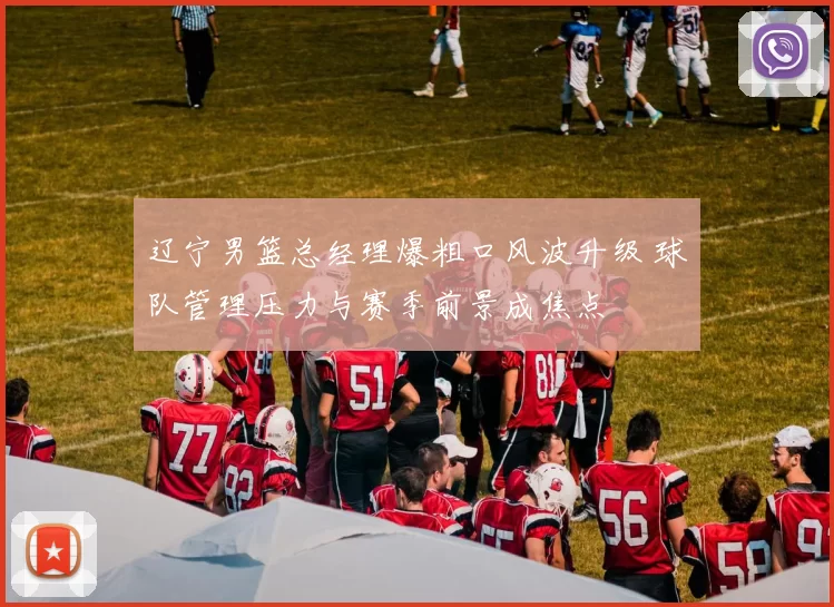 辽宁男篮总经理爆粗口风波升级 球队管理压力与赛季前景成焦点