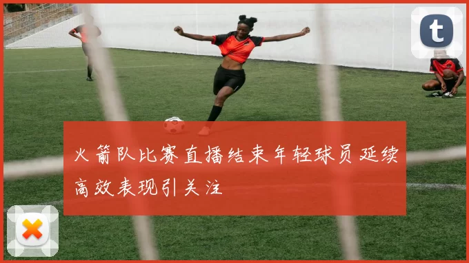 火箭队比赛直播结束年轻球员延续高效表现引关注