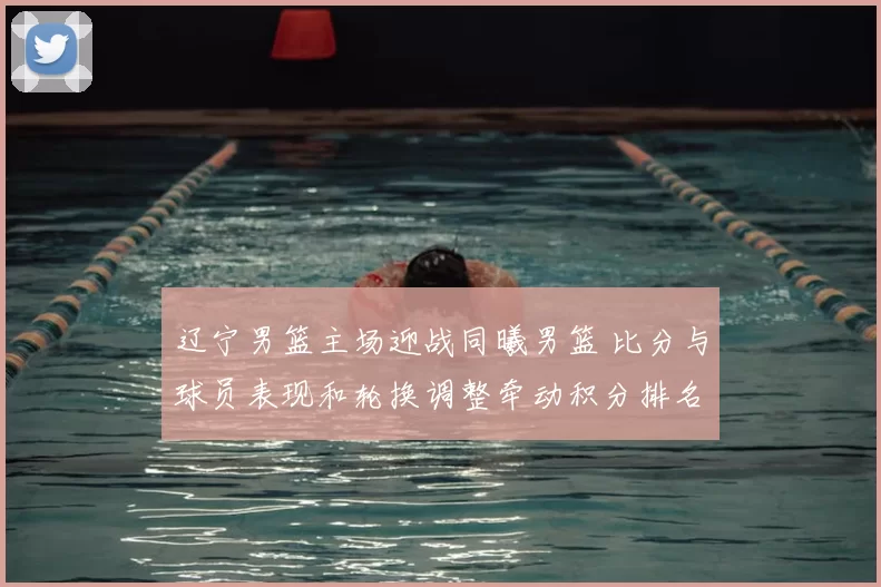 辽宁男篮主场迎战同曦男篮 比分与球员表现和轮换调整牵动积分排名