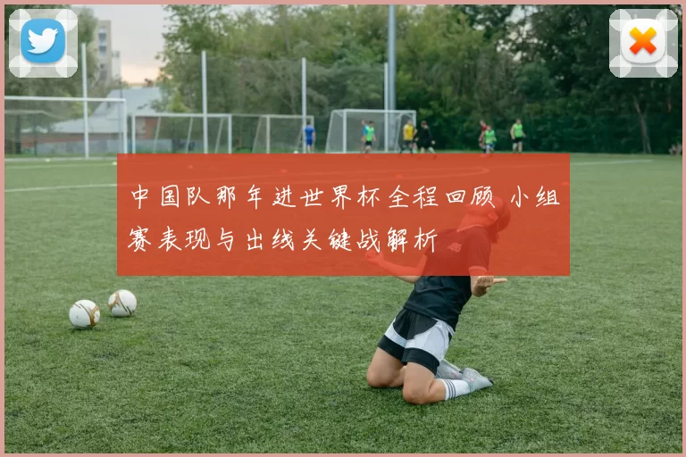 中国队那年进世界杯全程回顾 小组赛表现与出线关键战解析